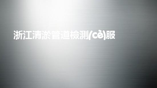 浙江清淤管道檢測(cè)服務(wù)：揭秘管道深處的秘密！